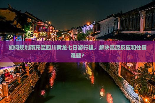 如何规划南充至四川黄龙七日游行程，解决高原反应和住宿难题？