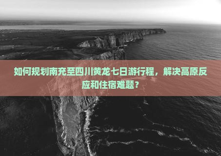 如何规划南充至四川黄龙七日游行程，解决高原反应和住宿难题？