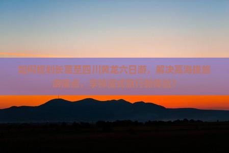 如何规划长葛至四川黄龙六日游，解决高海拔旅游痛点，享柿浸式旅行新体验？