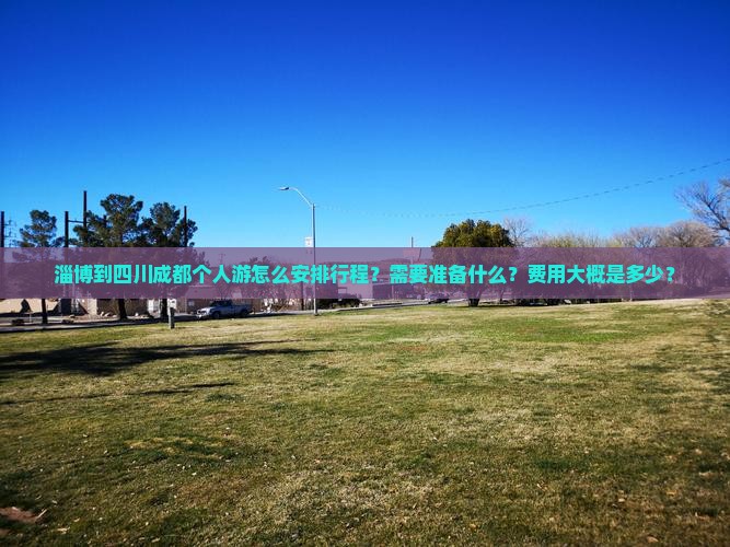 淄博到四川成都个人游怎么安排行程？需要准备什么？费用大概是多少？