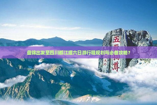 盘锦出发至四川都江堰六日游行程规划与必备攻略？