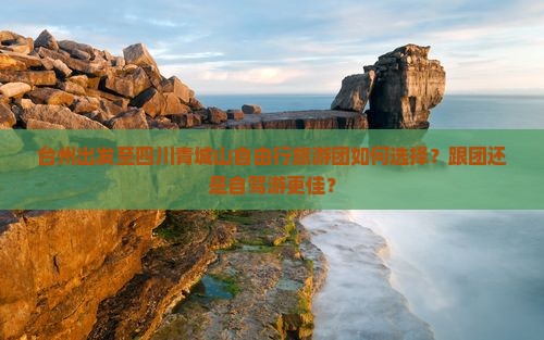 台州出发至四川青城山自由行旅游团如何选择？跟团还是自驾游更佳？
