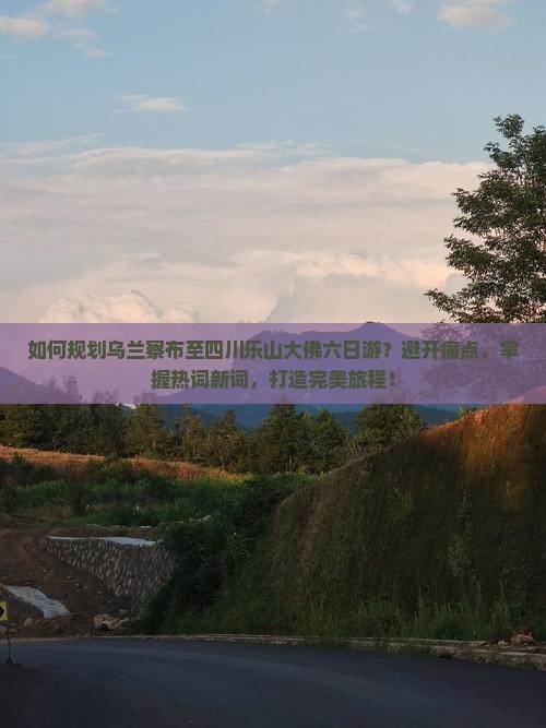 如何规划乌兰察布至四川乐山大佛六日游？避开痛点，掌握热词新词，打造完美旅程！