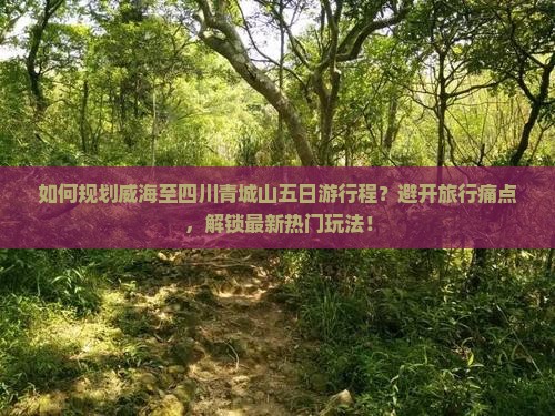 如何规划威海至四川青城山五日游行程？避开旅行痛点，解锁最新热门玩法！