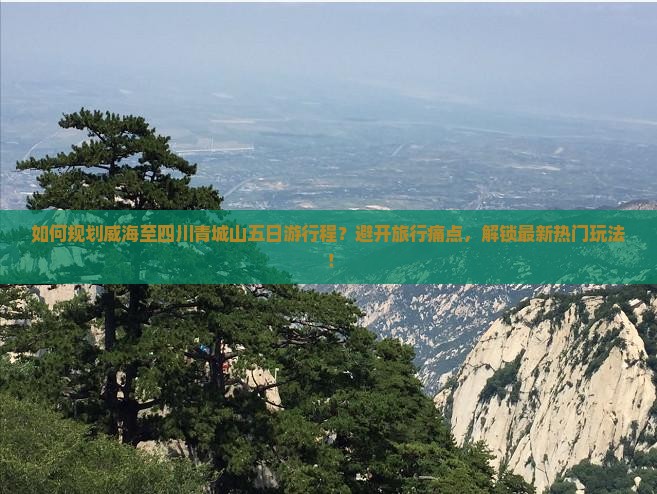 如何规划威海至四川青城山五日游行程？避开旅行痛点，解锁最新热门玩法！