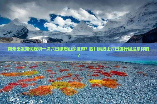 朔州出发如何规划一次六日峨眉山深度游？四川峨眉山六日游行程是怎样的？
