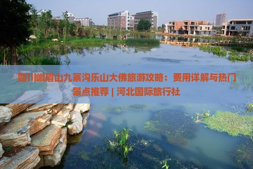 四川峨眉山九寨沟乐山大佛旅游攻略：费用详解与热门景点推荐 | 河北国际旅行社