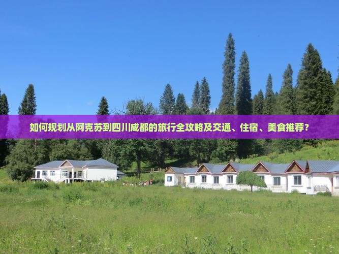 如何规划从阿克苏到四川成都的旅行全攻略及交通、住宿、美食推荐？