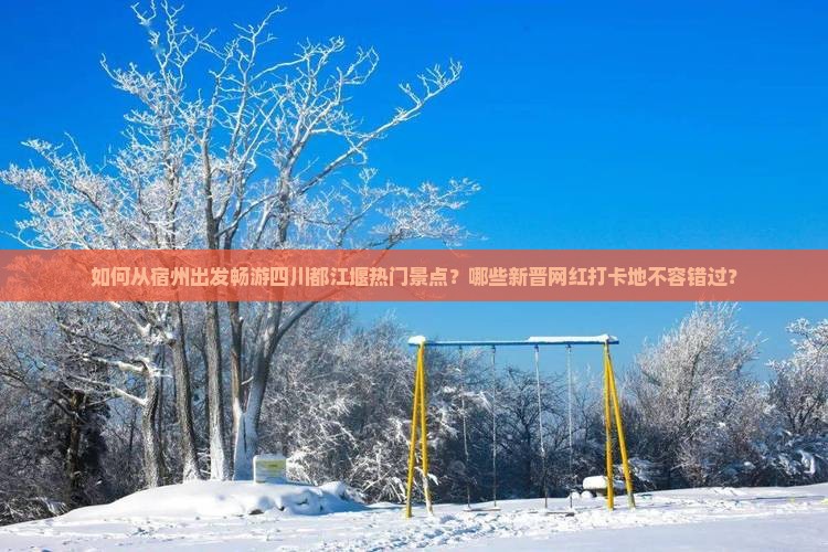 如何从宿州出发畅游四川都江堰热门景点？哪些新晋网红打卡地不容错过？