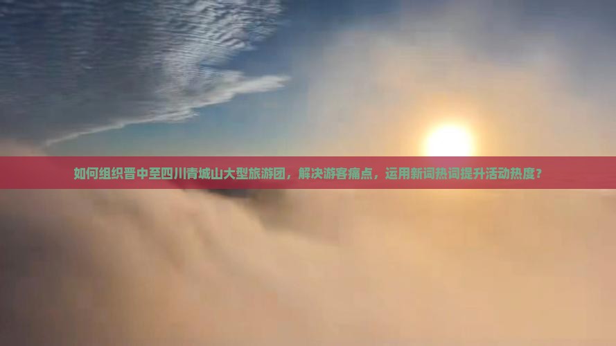 如何组织晋中至四川青城山大型旅游团，解决游客痛点，运用新词热词提升活动热度？