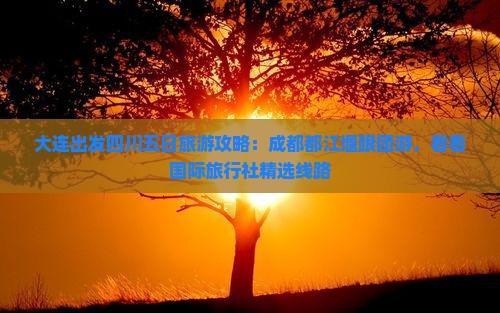 大连出发四川五日旅游攻略：成都都江堰跟团游，看看国际旅行社精选线路
