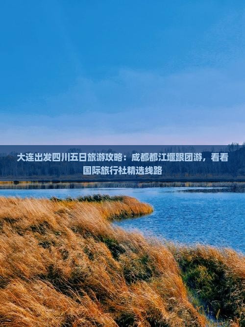 大连出发四川五日旅游攻略：成都都江堰跟团游，看看国际旅行社精选线路
