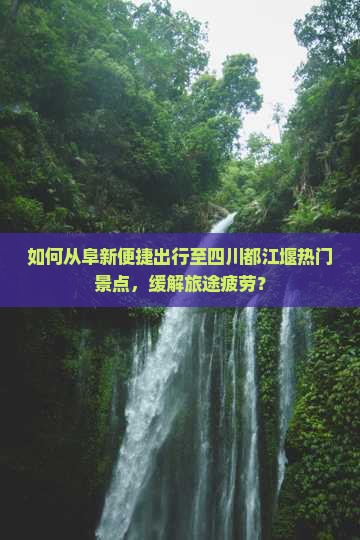 如何从阜新便捷出行至四川都江堰热门景点，缓解旅途疲劳？