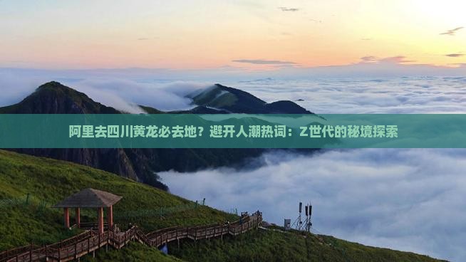 阿里去四川黄龙必去地？避开人潮热词：Z世代的秘境探索