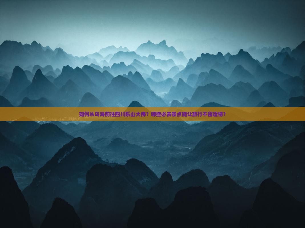 如何从乌海前往四川乐山大佛？哪些必去景点能让旅行不留遗憾？