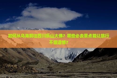 如何从乌海前往四川乐山大佛？哪些必去景点能让旅行不留遗憾？