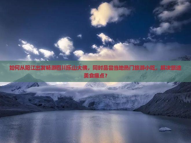 如何从阳江出发畅游四川乐山大佛，同时品尝当地热门旅游小吃，解决旅途美食痛点？