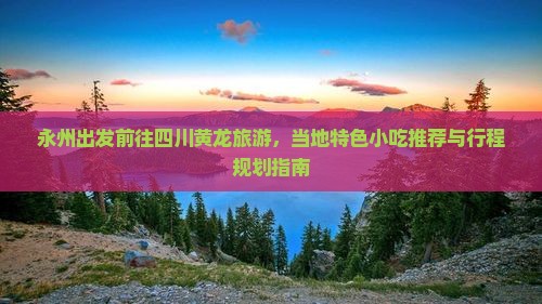 永州出发前往四川黄龙旅游，当地特色小吃推荐与行程规划指南