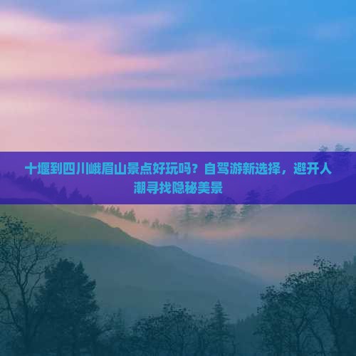 十堰到四川峨眉山景点好玩吗？自驾游新选择，避开人潮寻找隐秘美景