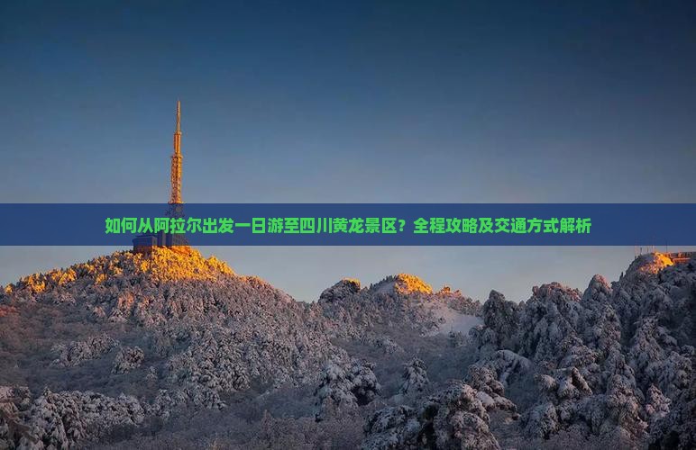 如何从阿拉尔出发一日游至四川黄龙景区？全程攻略及交通方式解析