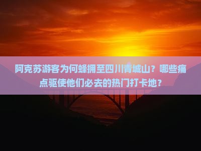 阿克苏游客为何蜂拥至四川青城山？哪些痛点驱使他们必去的热门打卡地？