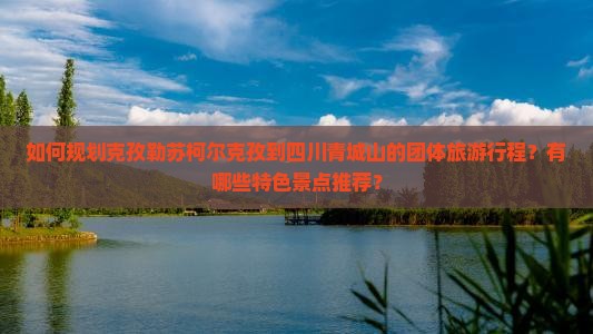 如何规划克孜勒苏柯尔克孜到四川青城山的团体旅游行程？有哪些特色景点推荐？