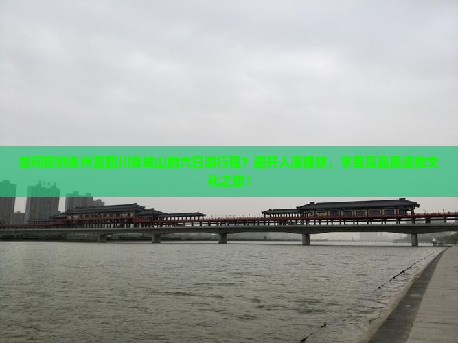 如何规划永州至四川青城山的六日游行程？避开人潮拥挤，享受高品质道教文化之旅！