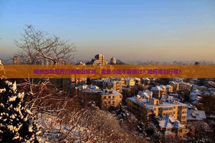 郴州出发至四川青城山旅游，哪些小吃不容错过？如何规划行程？