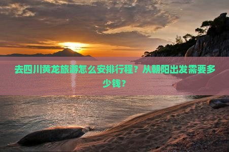 去四川黄龙旅游怎么安排行程？从朝阳出发需要多少钱？