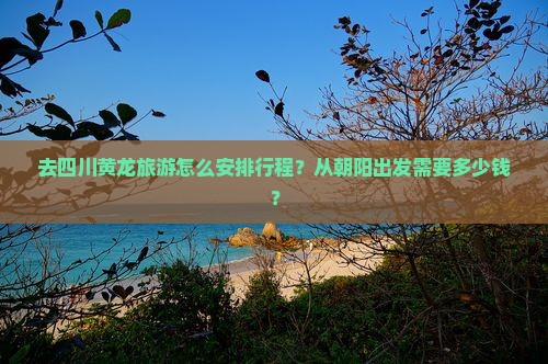 去四川黄龙旅游怎么安排行程？从朝阳出发需要多少钱？