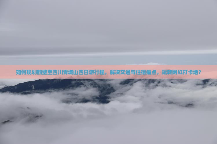 如何规划鹤壁至四川青城山四日游行程，解决交通与住宿痛点，玩转网红打卡地？
