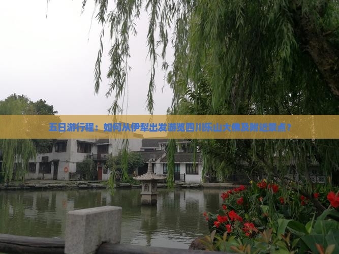 五日游行程：如何从伊犁出发游览四川乐山大佛及附近景点？