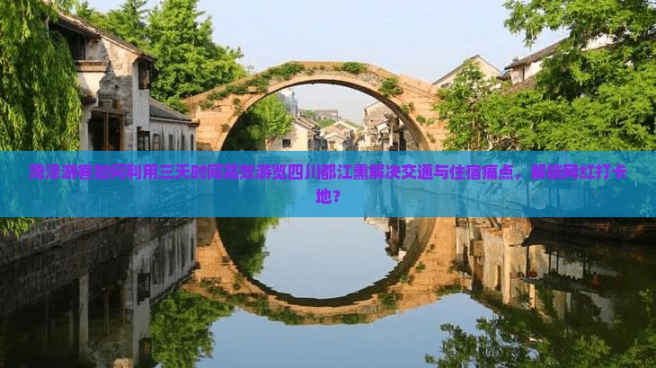 菏泽游客如何利用三天时间高效游览四川都江熏解决交通与住宿痛点，解锁网红打卡地？