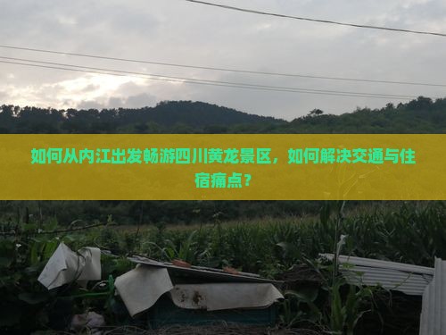 如何从内江出发畅游四川黄龙景区，如何解决交通与住宿痛点？