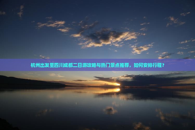杭州出发至四川成都二日游攻略与热门景点推荐，如何安排行程？