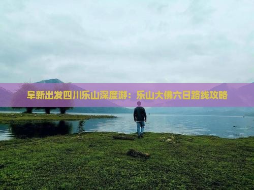 阜新出发四川乐山深度游：乐山大佛六日路线攻略