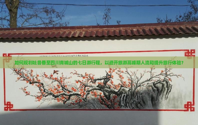 如何规划吐鲁番至四川青城山的七日游行程，以避开旅游高峰期人流和提升旅行体验？
