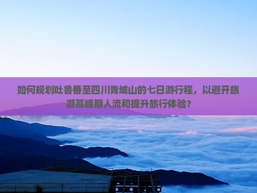 如何规划吐鲁番至四川青城山的七日游行程，以避开旅游高峰期人流和提升旅行体验？