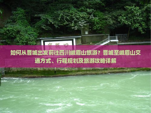 如何从晋城出发前往四川峨眉山旅游？晋城至峨眉山交通方式、行程规划及旅游攻略详解