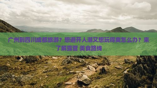 广州到四川成都旅游？想避开人潮又想玩得爽怎么办？来了解露营+美食路线