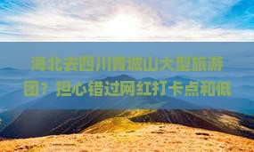 海北去四川青城山大型旅游团？担心错过网红打卡点和低价团？