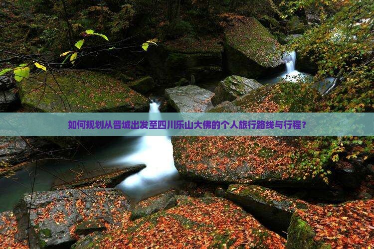 如何规划从晋城出发至四川乐山大佛的个人旅行路线与行程？