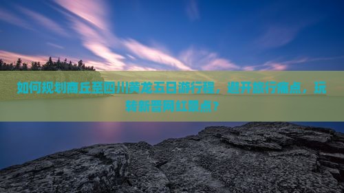 如何规划商丘至四川黄龙五日游行程，避开旅行痛点，玩转新晋网红景点？