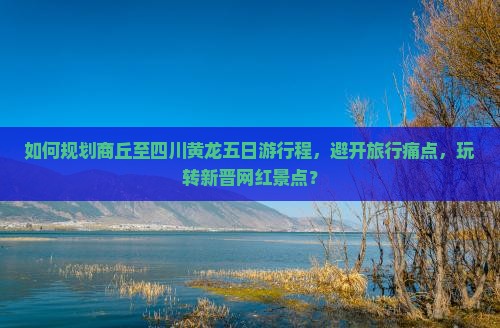 如何规划商丘至四川黄龙五日游行程，避开旅行痛点，玩转新晋网红景点？
