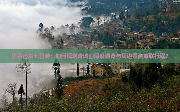 思茅出发七日游：如何规划青城山深度游览与周边景点串联行程？