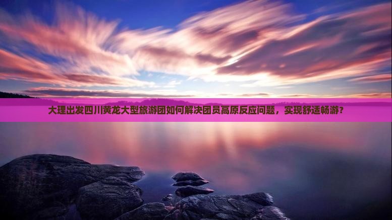 大理出发四川黄龙大型旅游团如何解决团员高原反应问题，实现舒适畅游？
