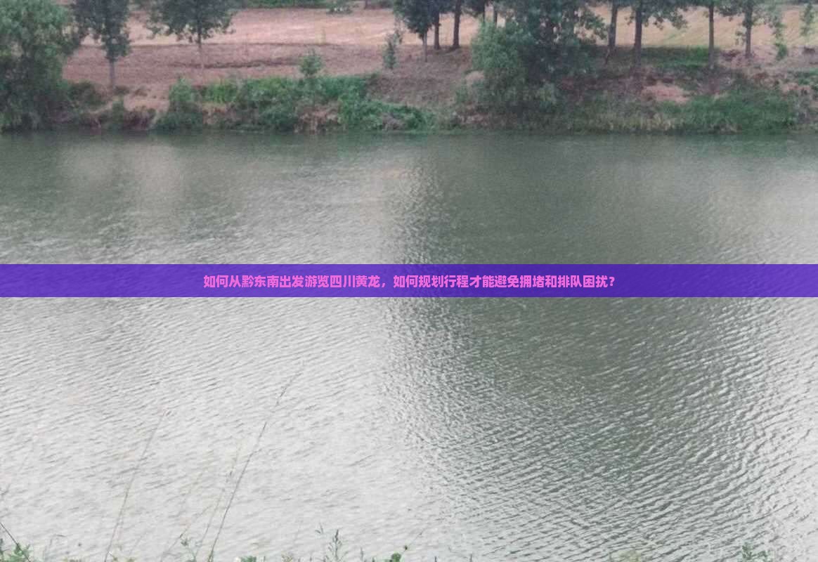 如何从黔东南出发游览四川黄龙，如何规划行程才能避免拥堵和排队困扰？