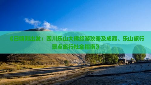 《日喀则出发：四川乐山大佛旅游攻略及成都、乐山旅行景点旅行社全指南》