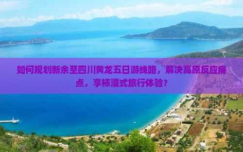 如何规划新余至四川黄龙五日游线路，解决高原反应痛点，享柿浸式旅行体验？