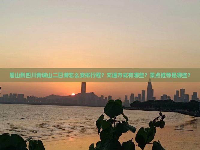 眉山到四川青城山二日游怎么安排行程？交通方式有哪些？景点推荐是哪些？